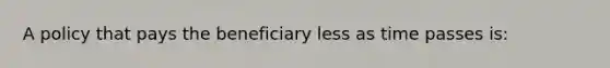 A policy that pays the beneficiary less as time passes is: