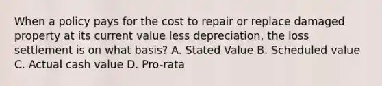 When a policy pays for the cost to repair or replace damaged property at its current value less depreciation, the loss settlement is on what basis? A. Stated Value B. Scheduled value C. Actual cash value D. Pro-rata