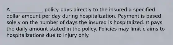 A _____________ policy pays directly to the insured a specified dollar amount per day during hospitalization. Payment is based solely on the number of days the insured is hospitalized. It pays the daily amount stated in the policy. Policies may limit claims to hospitalizations due to injury only.