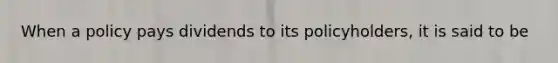 When a policy pays dividends to its policyholders, it is said to be