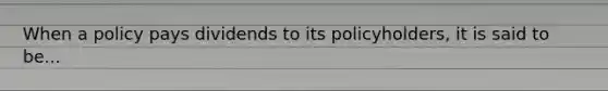 When a policy pays dividends to its policyholders, it is said to be...