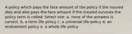 A policy which pays the face amount of the policy if the insured dies and also pays the face amount if the insured survives the policy term is called: Select one: a. none of the answers is correct. b. a term life policy c. a universal life policy d. an endowment policy e. a whole life policy