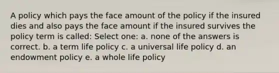 A policy which pays the face amount of the policy if the insured dies and also pays the face amount if the insured survives the policy term is called: Select one: a. none of the answers is correct. b. a term life policy c. a universal life policy d. an endowment policy e. a whole life policy