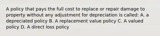 A policy that pays the full cost to replace or repair damage to property without any adjustment for depreciation is called: A. a depreciated policy B. A replacement value policy C. A valued policy D. A direct loss policy