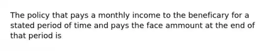 The policy that pays a monthly income to the beneficary for a stated period of time and pays the face ammount at the end of that period is