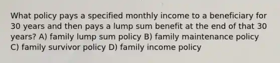 What policy pays a specified monthly income to a beneficiary for 30 years and then pays a lump sum benefit at the end of that 30 years? A) family lump sum policy B) family maintenance policy C) family survivor policy D) family income policy