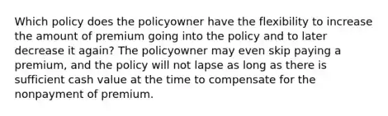 Which policy does the policyowner have the flexibility to increase the amount of premium going into the policy and to later decrease it again? The policyowner may even skip paying a premium, and the policy will not lapse as long as there is sufficient cash value at the time to compensate for the nonpayment of premium.