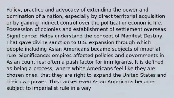 Policy, practice and advocacy of extending the power and domination of a nation, especially by direct territorial acquisition or by gaining indirect control over the political or economic life. Possession of colonies and establishment of settlement overseas Significance: Helps understand the concept of Manifest Destiny. That gave divine sanction to U.S. expansion through which people including Asian Americans became subjects of imperial rule. Significance: empires affected policies and governments in Asian countries; often a push factor for immigrants. It is defined as being a process, where white Americans feel like they are chosen ones, that they are right to expand the United States and their own power. This causes even Asian Americans become subject to imperialist rule in a way