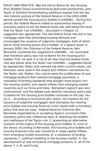 POLICY AND​ PRACTICE: Was the Fed to Blame for the Housing Price​ Bubble? Some economistslong dashmost ​prominently, John Taylor of Stanford Universitylong dashhave argued that the low rate interest policies of the Federal Reserve in the​ 2003-2006 period caused the housing price bubble.5 LOADING... During this​ period, the Federal Reserve relied on autonomous easing of monetary policy to set the federal funds rate well below the level that the Taylor rule LOADING... discussed in Chapter 13 suggested was appropriate. The low federal funds rate led to low mortgage rates that stimulated housing demand and encouraged the issuance of subprime​ mortgages, both of which led to rising housing prices and a bubble. In a speech given in January​ 2009, the Chairman of the Federal​ Reserve, Ben Bernanke countered this argument.6 LOADING... He concluded that monetary policy was not to blame for the housing price bubble.​ First, he​ said, it is not at all clear that the federal funds rate was below what the Taylor rule LOADING... suggested would be appropriate. Rates only seemed low when current​ values, not​ forecasts, were used in the output and inflation calculations for the Taylor rule.​ Rather, the culprits were the proliferation of new mortgage products that lowered mortgage​ payments, a relaxation of lending standards that brought more buyers into the housing​ market, and capital inflows from emerging market countries such as China and India. ​ Bernanke's speech was very​ controversial, and the debate over whether monetary policy was to blame for the housing price bubble continues to this day. You try it... According to economist John​ Taylor, the impetus for the issuance of subprime mortgages​ (and ultimately the housing price bubble and ensuing financial​ crisis) rested with a monetary policy that was too easy . Federal Reserve Chairman Ben Bernanke responded by A. accepting​ Taylor's conclusion that monetary policy was indeed too easy. B. attacking the wisdom and usefulness of the Taylor rule. C. presenting an alternative scenario of the origins of the housing price bubble. D. none of the above. According to​ Bernanke, the housing price bubble and ensuing financial crisis was caused by A. large capital inflows from emerging market economies. B. a relaxation of lending standards. C. political meddling in the housing market. D. the development of new innovative mortgage products. E. all of the above. F. ​A, B, and D only.