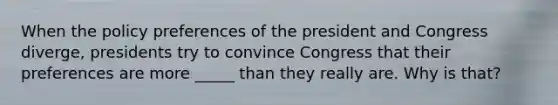 When the policy preferences of the president and Congress diverge, presidents try to convince Congress that their preferences are more _____ than they really are. Why is that?