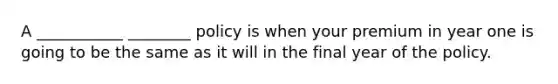 A ___________ ________ policy is when your premium in year one is going to be the same as it will in the final year of the policy.