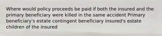 Where would policy proceeds be paid if both the insured and the primary beneficiary were killed in the same accident Primary beneficiary's estate contingent beneficiary insured's estate children of the insured