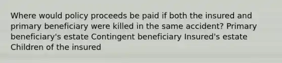 Where would policy proceeds be paid if both the insured and primary beneficiary were killed in the same accident? Primary beneficiary's estate Contingent beneficiary Insured's estate Children of the insured