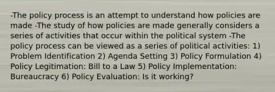 -The policy process is an attempt to understand how policies are made -The study of how policies are made generally considers a series of activities that occur within the political system -The policy process can be viewed as a series of political activities: 1) Problem Identification 2) Agenda Setting 3) Policy Formulation 4) Policy Legitimation: Bill to a Law 5) Policy Implementation: Bureaucracy 6) Policy Evaluation: Is it working?