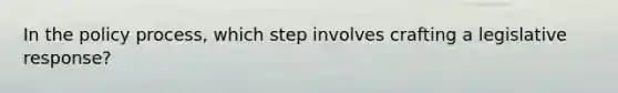 In the policy process, which step involves crafting a legislative response?