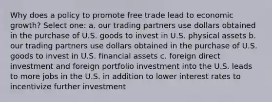 Why does a policy to promote free trade lead to <a href='https://www.questionai.com/knowledge/koAwaBHejo-economic-growth' class='anchor-knowledge'>economic growth</a>? Select one: a. our trading partners use dollars obtained in the purchase of U.S. goods to invest in U.S. physical assets b. our trading partners use dollars obtained in the purchase of U.S. goods to invest in U.S. <a href='https://www.questionai.com/knowledge/kzmW5sEdEs-financial-assets' class='anchor-knowledge'>financial assets</a> c. foreign direct investment and foreign portfolio investment into the U.S. leads to more jobs in the U.S. in addition to lower interest rates to incentivize further investment