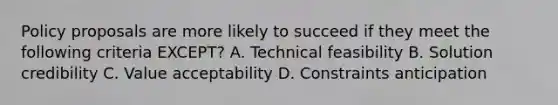 Policy proposals are more likely to succeed if they meet the following criteria EXCEPT? A. Technical feasibility B. Solution credibility C. Value acceptability D. Constraints anticipation