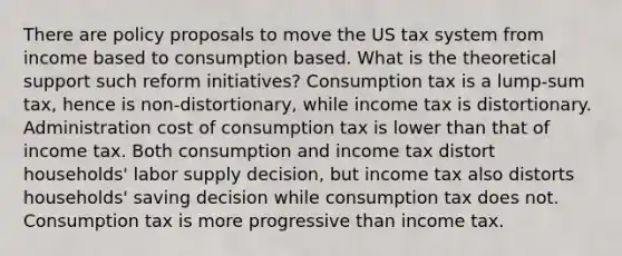 There are policy proposals to move the US tax system from income based to consumption based. What is the theoretical support such reform initiatives? Consumption tax is a lump-sum tax, hence is non-distortionary, while income tax is distortionary. Administration cost of consumption tax is lower than that of income tax. Both consumption and income tax distort households' labor supply decision, but income tax also distorts households' saving decision while consumption tax does not. Consumption tax is more progressive than income tax.