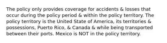 The policy only provides coverage for accidents & losses that occur during the policy period & within the policy territory. The policy territory is the United State of America, its territories & possessions, Puerto Rico, & Canada & while being transported between their ports. Mexico is NOT in the policy territory.