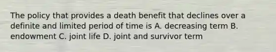 The policy that provides a death benefit that declines over a definite and limited period of time is A. decreasing term B. endowment C. joint life D. joint and survivor term