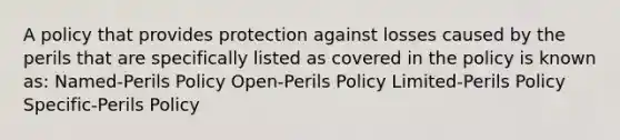 A policy that provides protection against losses caused by the perils that are specifically listed as covered in the policy is known as: Named-Perils Policy Open-Perils Policy Limited-Perils Policy Specific-Perils Policy