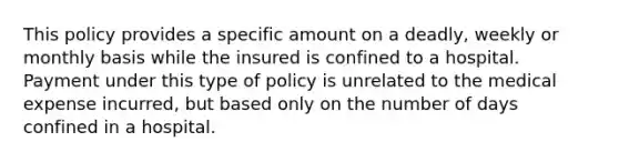 This policy provides a specific amount on a deadly, weekly or monthly basis while the insured is confined to a hospital. Payment under this type of policy is unrelated to the medical expense incurred, but based only on the number of days confined in a hospital.