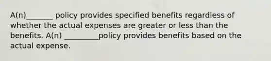 A(n)_______ policy provides specified benefits regardless of whether the actual expenses are greater or less than the benefits. A(n) _________policy provides benefits based on the actual expense.