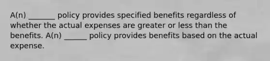 A(n) _______ policy provides specified benefits regardless of whether the actual expenses are greater or less than the benefits. A(n) ______ policy provides benefits based on the actual expense.