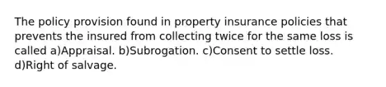 The policy provision found in property insurance policies that prevents the insured from collecting twice for the same loss is called a)Appraisal. b)Subrogation. c)Consent to settle loss. d)Right of salvage.