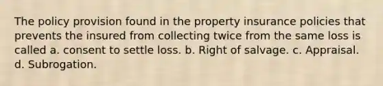 The policy provision found in the property insurance policies that prevents the insured from collecting twice from the same loss is called a. consent to settle loss. b. Right of salvage. c. Appraisal. d. Subrogation.