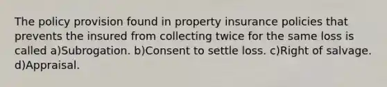 The policy provision found in property insurance policies that prevents the insured from collecting twice for the same loss is called a)Subrogation. b)Consent to settle loss. c)Right of salvage. d)Appraisal.