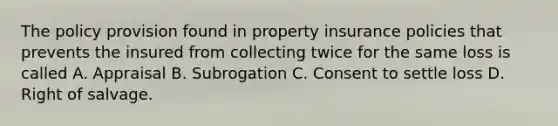 The policy provision found in property insurance policies that prevents the insured from collecting twice for the same loss is called A. Appraisal B. Subrogation C. Consent to settle loss D. Right of salvage.