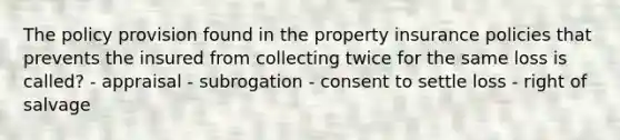 The policy provision found in the property insurance policies that prevents the insured from collecting twice for the same loss is called? - appraisal - subrogation - consent to settle loss - right of salvage