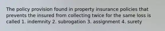 The policy provision found in property insurance policies that prevents the insured from collecting twice for the same loss is called 1. indemnity 2. subrogation 3. assignment 4. surety