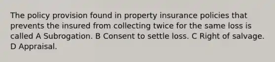 The policy provision found in property insurance policies that prevents the insured from collecting twice for the same loss is called A Subrogation. B Consent to settle loss. C Right of salvage. D Appraisal.