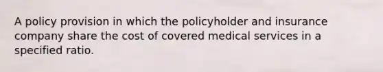 A policy provision in which the policyholder and insurance company share the cost of covered medical services in a specified ratio.