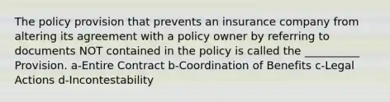 The policy provision that prevents an insurance company from altering its agreement with a policy owner by referring to documents NOT contained in the policy is called the __________ Provision. a-Entire Contract b-Coordination of Benefits c-Legal Actions d-Incontestability