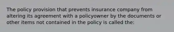 The policy provision that prevents insurance company from altering its agreement with a policyowner by the documents or other items not contained in the policy is called the: