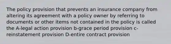 The policy provision that prevents an insurance company from altering its agreement with a policy owner by referring to documents or other items not contained in the policy is called the A-legal action provision b-grace period provision c-reinstatement provision D-entire contract provision