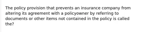 The policy provision that prevents an insurance company from altering its agreement with a policyowner by referring to documents or other items not contained in the policy is called the?