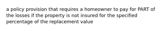 a policy provision that requires a homeowner to pay for PART of the losses if the property is not insured for the specified percentage of the replacement value