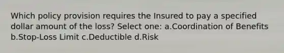 Which policy provision requires the Insured to pay a specified dollar amount of the loss? Select one: a.Coordination of Benefits b.Stop-Loss Limit c.Deductible d.Risk