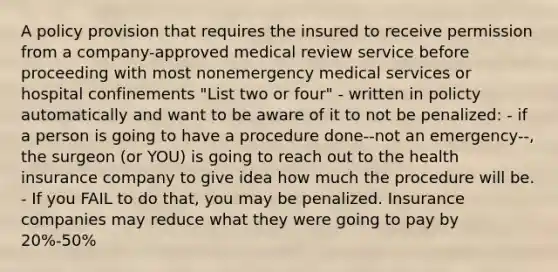 A policy provision that requires the insured to receive permission from a company-approved medical review service before proceeding with most nonemergency medical services or hospital confinements "List two or four" - written in policty automatically and want to be aware of it to not be penalized: - if a person is going to have a procedure done--not an emergency--, the surgeon (or YOU) is going to reach out to the health insurance company to give idea how much the procedure will be. - If you FAIL to do that, you may be penalized. Insurance companies may reduce what they were going to pay by 20%-50%