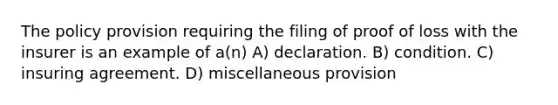 The policy provision requiring the filing of proof of loss with the insurer is an example of a(n) A) declaration. B) condition. C) insuring agreement. D) miscellaneous provision