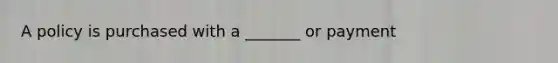 A policy is purchased with a _______ or payment