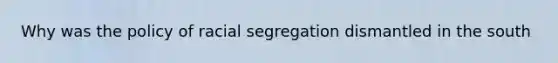 Why was the policy of racial segregation dismantled in the south