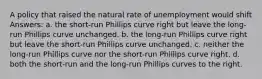 A policy that raised the natural rate of unemployment would shift Answers: a. the short-run Phillips curve right but leave the long-run Phillips curve unchanged. b. the long-run Phillips curve right but leave the short-run Phillips curve unchanged. c. neither the long-run Phillips curve nor the short-run Phillips curve right. d. both the short-run and the long-run Phillips curves to the right.