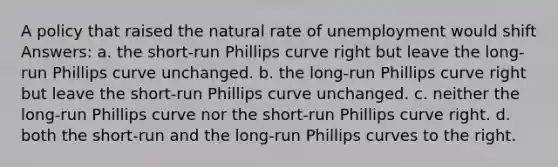 A policy that raised the natural rate of unemployment would shift Answers: a. the short-run Phillips curve right but leave the long-run Phillips curve unchanged. b. the long-run Phillips curve right but leave the short-run Phillips curve unchanged. c. neither the long-run Phillips curve nor the short-run Phillips curve right. d. both the short-run and the long-run Phillips curves to the right.