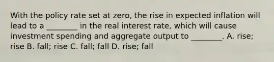 With the policy rate set at​ zero, the rise in expected inflation will lead to a​ ________ in the real interest ​rate, which will cause investment spending and aggregate output to​ ________. A. rise; rise B. fall; rise C. fall; fall D. rise; fall