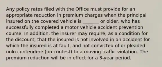 Any policy rates filed with the Office must provide for an appropriate reduction in premium charges when the principal insured on the covered vehicle is _______ or older, who has successfully completed a motor vehicle accident prevention course. In addition, the insurer may require, as a condition for the discount, that the insured is not involved in an accident for which the insured is at fault, and not convicted of or pleaded nolo contendere (no contest) to a moving traffic violation. The premium reduction will be in effect for a 3-year period.